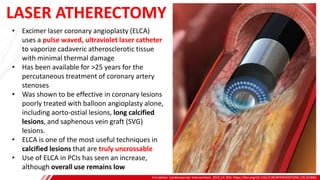 LASER ATHERECTOMY
Circulation: Cardiovascular Interventions. 2021;14. DOI: https://doi.org/10.1161/CIRCINTERVENTIONS.120.010061
B
• Excimer laser coronary angioplasty (ELCA)
uses a pulse waved, ultraviolet laser catheter
to vaporize cadaveric atherosclerotic tissue
with minimal thermal damage
• Has been available for >25 years for the
percutaneous treatment of coronary artery
stenoses
• Was shown to be effective in coronary lesions
poorly treated with balloon angioplasty alone,
including aorto-ostial lesions, long calcified
lesions, and saphenous vein graft (SVG)
lesions.
• ELCA is one of the most useful techniques in
calcified lesions that are truly uncrossable
• Use of ELCA in PCIs has seen an increase,
although overall use remains low
 