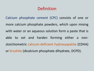 Definition
Calcium phosphate cement (CPC) consists of one or
more calcium phosphate powders, which upon mixing
with water or an aqueous solution form a paste that is
able to set and harden forming either a non-
stoichiometric calcium-deficient hydroxyapatite (CDHA)
or brushite (dicalcium phosphate dihydrate, DCPD).
 