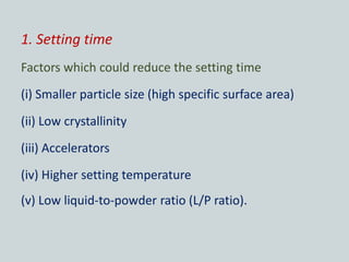 1. Setting time
Factors which could reduce the setting time
(i) Smaller particle size (high specific surface area)
(ii) Low crystallinity
(iii) Accelerators
(iv) Higher setting temperature
(v) Low liquid-to-powder ratio (L/P ratio).
 