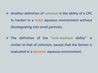  Another definition of cohesion is the ability of a CPC
to harden in a static aqueous environment without
disintegrating into small particles.
 The definition of the ‘‘anti-washout ability’’ is
similar to that of cohesion, except that the former is
evaluated in a dynamic aqueous environment.
 