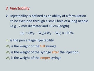 3. Injectability
 Injectability is defined as an ability of a formulation
to be extruded through a small hole of a long needle
(e.g., 2 mm diameter and 10 cm length)
Inj = (WF − WA)/(WF − WE) × 100%
Inj is the percentage injectability
WF is the weight of the full syringe
WA is the weight of the syringe after the injection.
WE is the weight of the empty syringe
 