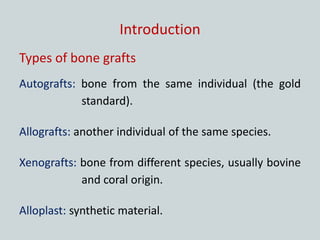 Introduction
Types of bone grafts
Autografts: bone from the same individual (the gold
standard).
Allografts: another individual of the same species.
Xenografts: bone from different species, usually bovine
and coral origin.
Alloplast: synthetic material.
 