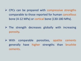  CPCs can be prepared with compressive strengths
comparable to those reported for human cancellous
bone (4-12 MPa) or cortical bone (130-180 MPa).
 The strength decreases globally with increasing
porosity.
 With comparable porosities, apatite cements
generally have higher strengths than brushite
cements.
 