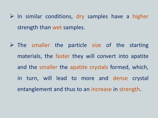  In similar conditions, dry samples have a higher
strength than wet samples.
 The smaller the particle size of the starting
materials, the faster they will convert into apatite
and the smaller the apatite crystals formed, which,
in turn, will lead to more and dense crystal
entanglement and thus to an increase in strength.
 