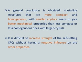  A general conclusion is obtained: crystalline
structures that are more compact and
homogeneous, with smaller crystals, seem to give
better mechanical properties than less compact or
less homogeneous ones with larger crystals.
 It is difficult to increase strength of the self-setting
CPCs without having a negative influence on the
other properties.
 