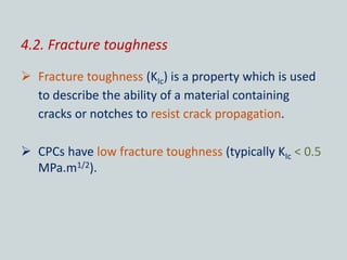 4.2. Fracture toughness
 Fracture toughness (KIc) is a property which is used
to describe the ability of a material containing
cracks or notches to resist crack propagation.
 CPCs have low fracture toughness (typically KIc < 0.5
MPa.m1/2).
 