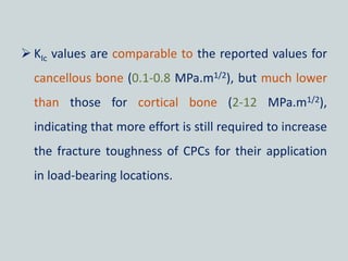  KIc values are comparable to the reported values for
cancellous bone (0.1-0.8 MPa.m1/2), but much lower
than those for cortical bone (2-12 MPa.m1/2),
indicating that more effort is still required to increase
the fracture toughness of CPCs for their application
in load-bearing locations.
 