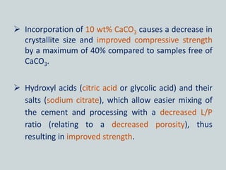  Incorporation of 10 wt% CaCO3 causes a decrease in
crystallite size and improved compressive strength
by a maximum of 40% compared to samples free of
CaCO3.
 Hydroxyl acids (citric acid or glycolic acid) and their
salts (sodium citrate), which allow easier mixing of
the cement and processing with a decreased L/P
ratio (relating to a decreased porosity), thus
resulting in improved strength.
 