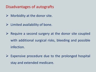 Disadvantages of autografts
 Morbidity at the donor site.
 Limited availability of bone.
 Require a second surgery at the donor site coupled
with additional surgical risks, bleeding and possible
infection.
 Expensive procedure due to the prolonged hospital
stay and extended medicare.
 