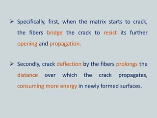  Specifically, first, when the matrix starts to crack,
the fibers bridge the crack to resist its further
opening and propagation.
 Secondly, crack deflection by the fibers prolongs the
distance over which the crack propagates,
consuming more energy in newly formed surfaces.
 