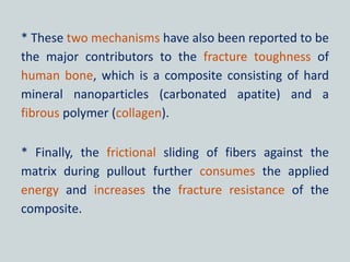 * These two mechanisms have also been reported to be
the major contributors to the fracture toughness of
human bone, which is a composite consisting of hard
mineral nanoparticles (carbonated apatite) and a
fibrous polymer (collagen).
* Finally, the frictional sliding of fibers against the
matrix during pullout further consumes the applied
energy and increases the fracture resistance of the
composite.
 