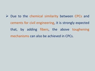  Due to the chemical similarity between CPCs and
cements for civil engineering, it is strongly expected
that, by adding fibers, the above toughening
mechanisms can also be achieved in CPCs.
 