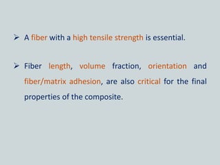  A fiber with a high tensile strength is essential.
 Fiber length, volume fraction, orientation and
fiber/matrix adhesion, are also critical for the final
properties of the composite.
 