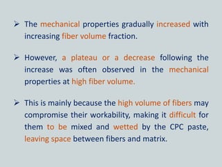  The mechanical properties gradually increased with
increasing fiber volume fraction.
 However, a plateau or a decrease following the
increase was often observed in the mechanical
properties at high fiber volume.
 This is mainly because the high volume of fibers may
compromise their workability, making it difficult for
them to be mixed and wetted by the CPC paste,
leaving space between fibers and matrix.
 