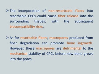  The incorporation of non-resorbable fibers into
resorbable CPCs could cause fiber release into the
surrounding tissues, with the subsequent
biocompatibility risks.
 As for resorbable fibers, macropores produced from
fiber degradation can promote bone ingrowth.
However, these macropores are detrimental to the
mechanical stability of CPCs before new bone grows
into the pores.
 