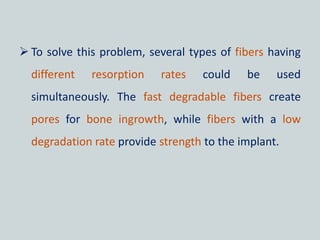  To solve this problem, several types of fibers having
different resorption rates could be used
simultaneously. The fast degradable fibers create
pores for bone ingrowth, while fibers with a low
degradation rate provide strength to the implant.
 