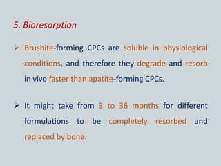 5. Bioresorption
 Brushite-forming CPCs are soluble in physiological
conditions, and therefore they degrade and resorb
in vivo faster than apatite-forming CPCs.
 It might take from 3 to 36 months for different
formulations to be completely resorbed and
replaced by bone.
 