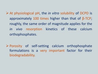  At physiological pH, the in vitro solubility of DCPD is
approximately 100 times higher than that of β-TCP;
roughly, the same order of magnitude applies for the
in vivo resorption kinetics of these calcium
orthophosphates.
 Porosity of self-setting calcium orthophosphate
formulations is a very important factor for their
biodegradability.
 