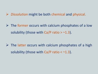  Dissolution might be both chemical and physical.
 The former occurs with calcium phosphates of a low
solubility (those with Ca/P ratio > ~1.3).
 The latter occurs with calcium phosphates of a high
solubility (those with Ca/P ratio < ~1.3).
 