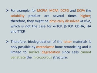  For example, for MCPM, MCPA, DCPD and DCPA the
solubility product are several times higher;
therefore, they might be physically dissolved in vivo,
which is not the case for α-TCP, β-TCP, CDHA, HA
and TTCP.
 Therefore, biodegradation of the latter materials is
only possible by osteoclastic bone remodeling and is
limited to surface degradation since cells cannot
penetrate the microporous structure.
 