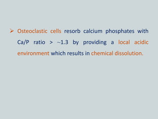  Osteoclastic cells resorb calcium phosphates with
Ca/P ratio > ~1.3 by providing a local acidic
environment which results in chemical dissolution.
 