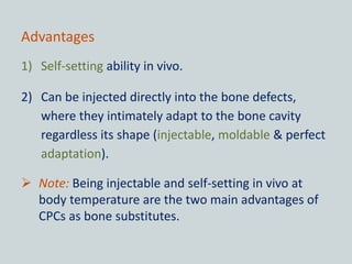 Advantages
1) Self-setting ability in vivo.
2) Can be injected directly into the bone defects,
where they intimately adapt to the bone cavity
regardless its shape (injectable, moldable & perfect
adaptation).
 Note: Being injectable and self-setting in vivo at
body temperature are the two main advantages of
CPCs as bone substitutes.
 