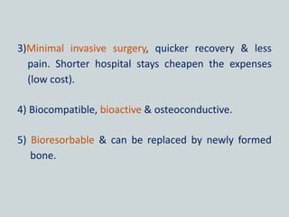 3)Minimal invasive surgery, quicker recovery & less
pain. Shorter hospital stays cheapen the expenses
(low cost).
4) Biocompatible, bioactive & osteoconductive.
5) Bioresorbable & can be replaced by newly formed
bone.
 