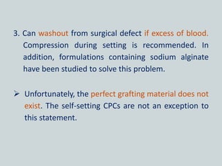 3. Can washout from surgical defect if excess of blood.
Compression during setting is recommended. In
addition, formulations containing sodium alginate
have been studied to solve this problem.
 Unfortunately, the perfect grafting material does not
exist. The self-setting CPCs are not an exception to
this statement.
 