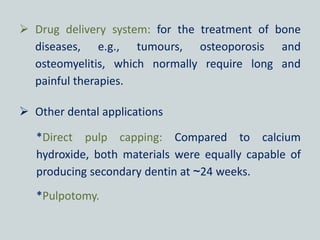  Drug delivery system: for the treatment of bone
diseases, e.g., tumours, osteoporosis and
osteomyelitis, which normally require long and
painful therapies.
 Other dental applications
*Direct pulp capping: Compared to calcium
hydroxide, both materials were equally capable of
producing secondary dentin at ~24 weeks.
*Pulpotomy.
 