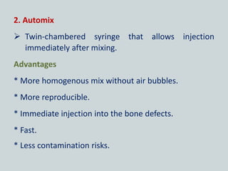 2. Automix
 Twin-chambered syringe that allows injection
immediately after mixing.
Advantages
* More homogenous mix without air bubbles.
* More reproducible.
* Immediate injection into the bone defects.
* Fast.
* Less contamination risks.
 