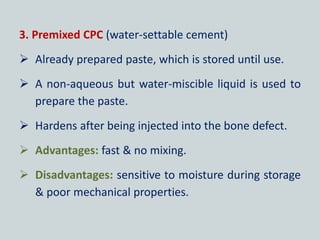 3. Premixed CPC (water-settable cement)
 Already prepared paste, which is stored until use.
 A non-aqueous but water-miscible liquid is used to
prepare the paste.
 Hardens after being injected into the bone defect.
 Advantages: fast & no mixing.
 Disadvantages: sensitive to moisture during storage
& poor mechanical properties.
 