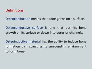 Definitions
Osteoconduction means that bone grows on a surface.
Osteoconductive surface is one that permits bone
growth on its surface or down into pores or channels.
Osteoinductive material has the ability to induce bone
formation by instructing its surrounding environment
to form bone.
 
