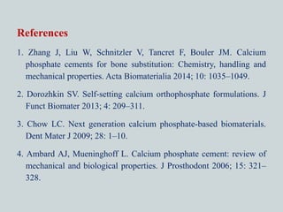 References
1. Zhang J, Liu W, Schnitzler V, Tancret F, Bouler JM. Calcium
phosphate cements for bone substitution: Chemistry, handling and
mechanical properties. Acta Biomaterialia 2014; 10: 1035–1049.
2. Dorozhkin SV. Self-setting calcium orthophosphate formulations. J
Funct Biomater 2013; 4: 209–311.
3. Chow LC. Next generation calcium phosphate-based biomaterials.
Dent Mater J 2009; 28: 1–10.
4. Ambard AJ, Mueninghoff L. Calcium phosphate cement: review of
mechanical and biological properties. J Prosthodont 2006; 15: 321–
328.
 