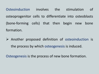 Osteoinduction involves the stimulation of
osteoprogenitor cells to differentiate into osteoblasts
(bone-forming cells) that then begin new bone
formation.
 Another proposed definition of osteoinduction is
the process by which osteogenesis is induced.
Osteogenesis is the process of new bone formation.
 