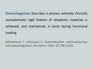 Osteointegration describes a process whereby clinically
asymptomatic rigid fixation of alloplastic materials is
achieved, and maintained, in bone during functional
loading.
(Albrektsson T, Johansson C. Osteoinduction, osteoconduction
and osseointegration. Eur Spine J 2001; 10: S96–S101)
 