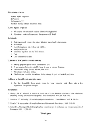 10
Recentadvances
1) Two liquids or pastes
2) Automix
3) Premixed CPC
4) Fibers having different resorption rates
1. Two liquids or pastes
 An aqueous one and a non-aqueous one based on glycerine.
 Advantage: easier to homogenize than powder with liquid.
2. Automix
 Twin-chambered syringe that allows injection immediately after mixing.
 Advantages
 More homogenous mix without air bubbles.
 More reproducible.
 Immediate injection into the bone defects.
 Fast.
 Less contamination risks.
3. Premixed CPC (water-settable cement)
 Already prepared paste, which is stored until use.
 A non-aqueous but water-miscible liquid is used to prepare the paste.
 Hardens after being injected into the bone defect.
 Advantages: fast & no mixing.
 Disadvantages: sensitive to moisture during storage & poor mechanical properties.
4. Fibers having different resorption rates
 The fast degradable fibers create pores for bone ingrowth, while fibers with a low
degradation rate provide strength.
References
1. Zhang J, Liu W, Schnitzler V, Tancret F, Bouler JM. Calcium phosphate cements for bone substitution:
Chemistry, handling and mechanical properties. Acta Biomaterialia 2014; 10: 1035–1049.
2. Dorozhkin SV. Self-setting calcium orthophosphate formulations. J Funct Biomater 2013; 4: 209–311.
3. Chow LC. Next generation calcium phosphate-based biomaterials. Dent Mater J 2009; 28: 1–10.
4. Ambard AJ, Mueninghoff L. Calcium phosphate cement: review of mechanical and biological properties. J
Prosthodont 2006; 15: 321–328.
Thank you
 