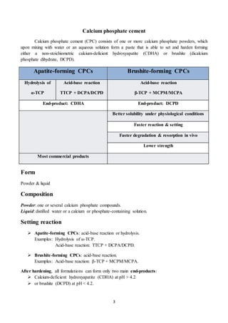3
Calcium phosphate cement
Calcium phosphate cement (CPC) consists of one or more calcium phosphate powders, which
upon mixing with water or an aqueous solution form a paste that is able to set and harden forming
either a non-stoichiometric calcium-deficient hydroxyapatite (CDHA) or brushite (dicalcium
phosphate dihydrate, DCPD).
Apatite-forming CPCs Brushite-forming CPCs
Hydrolysis of
α-TCP
Acid-base reaction
TTCP + DCPA/DCPD
Acid-base reaction
β-TCP + MCPM/MCPA
End-product: CDHA End-product: DCPD
Better solubility under physiological conditions
Faster reaction & setting
Faster degradation & resorption in vivo
Lower strength
Most commercial products
Form
Powder & liquid
Composition
Powder: one or several calcium phosphate compounds.
Liquid: distilled water or a calcium or phosphate-containing solution.
Setting reaction
 Apatite-forming CPCs: acid-base reaction or hydrolysis.
Examples: Hydrolysis of α-TCP.
Acid-base reaction: TTCP + DCPA/DCPD.
 Brushite-forming CPCs: acid-base reaction.
Examples: Acid-base reaction: β-TCP + MCPM/MCPA.
After hardening, all formulations can form only two main end-products:
 Calcium-deficient hydroxyapatite (CDHA) at pH > 4.2
 or brushite (DCPD) at pH < 4.2.
 