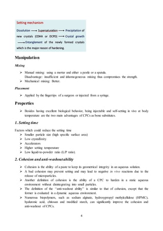 4
Manipulation
Mixing
 Manual mixing: using a mortar and either a pestle or a spatula.
Disadvantage: insufficient and inhomogeneous mixing thus compromises the strength.
 Mechanical mixing: Better.
Placement
 Applied by the fingertips of a surgeon or injected from a syringe.
Properties
 Besides having excellent biological behavior, being injectable and self-setting in vivo at body
temperature are the two main advantages of CPCs as bone substitutes.
1. Setting time
Factors which could reduce the setting time
 Smaller particle size (high specific surface area)
 Low crystallinity
 Accelerators
 Higher setting temperature
 Low liquid-to-powder ratio (L/P ratio).
2. Cohesion and anti-washoutability
 Cohesion is the ability of a paste to keep its geometrical integrity in an aqueous solution.
 A bad cohesion may prevent setting and may lead to negative in vivo reactions due to the
release of microparticles.
 Another definition of cohesion is the ability of a CPC to harden in a static aqueous
environment without disintegrating into small particles.
 The definition of the ‘‘anti-washout ability’’ is similar to that of cohesion, except that the
former is evaluated in a dynamic aqueous environment.
 Numerous biopolymers, such as sodium alginate, hydroxypropyl methylcellulose (HPMC),
hyaluronic acid, chitosan and modified starch, can significantly improve the cohesion and
anti-washout of CPCs.
 