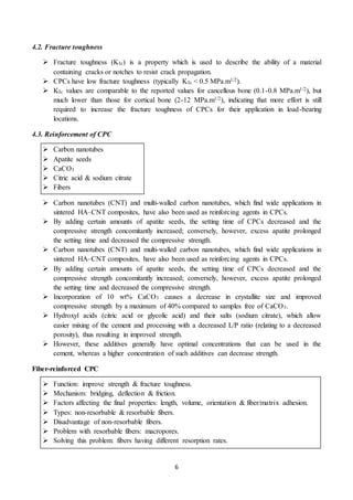 6
4.2. Fracture toughness
 Fracture toughness (KIc) is a property which is used to describe the ability of a material
containing cracks or notches to resist crack propagation.
 CPCs have low fracture toughness (typically KIc < 0.5 MPa.m1/2).
 KIc values are comparable to the reported values for cancellous bone (0.1-0.8 MPa.m1/2), but
much lower than those for cortical bone (2-12 MPa.m1/2), indicating that more effort is still
required to increase the fracture toughness of CPCs for their application in load-bearing
locations.
4.3. Reinforcement of CPC
 Carbon nanotubes
 Apatite seeds
 CaCO3
 Citric acid & sodium citrate
 Fibers
 Carbon nanotubes (CNT) and multi-walled carbon nanotubes, which find wide applications in
sintered HA–CNT composites, have also been used as reinforcing agents in CPCs.
 By adding certain amounts of apatite seeds, the setting time of CPCs decreased and the
compressive strength concomitantly increased; conversely, however, excess apatite prolonged
the setting time and decreased the compressive strength.
 Carbon nanotubes (CNT) and multi-walled carbon nanotubes, which find wide applications in
sintered HA–CNT composites, have also been used as reinforcing agents in CPCs.
 By adding certain amounts of apatite seeds, the setting time of CPCs decreased and the
compressive strength concomitantly increased; conversely, however, excess apatite prolonged
the setting time and decreased the compressive strength.
 Incorporation of 10 wt% CaCO3 causes a decrease in crystallite size and improved
compressive strength by a maximum of 40% compared to samples free of CaCO3.
 Hydroxyl acids (citric acid or glycolic acid) and their salts (sodium citrate), which allow
easier mixing of the cement and processing with a decreased L/P ratio (relating to a decreased
porosity), thus resulting in improved strength.
 However, these additives generally have optimal concentrations that can be used in the
cement, whereas a higher concentration of such additives can decrease strength.
Fiber-reinforced CPC
 Function: improve strength & fracture toughness.
 Mechanism: bridging, deflection & friction.
 Factors affecting the final properties: length, volume, orientation & fiber/matrix adhesion.
 Types: non-resorbable & resorbable fibers.
 Disadvantage of non-resorbable fibers.
 Problem with resorbable fibers: macropores.
 Solving this problem: fibers having different resorption rates.
 