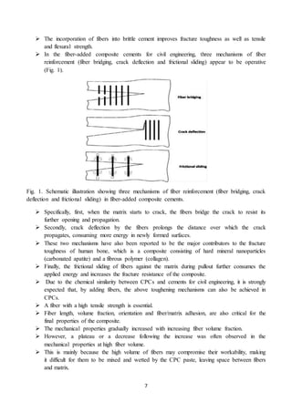 7
 The incorporation of fibers into brittle cement improves fracture toughness as well as tensile
and flexural strength.
 In the fiber-added composite cements for civil engineering, three mechanisms of fiber
reinforcement (fiber bridging, crack deflection and frictional sliding) appear to be operative
(Fig. 1).
Fig. 1. Schematic illustration showing three mechanisms of fiber reinforcement (fiber bridging, crack
deflection and frictional sliding) in fiber-added composite cements.
 Specifically, first, when the matrix starts to crack, the fibers bridge the crack to resist its
further opening and propagation.
 Secondly, crack deflection by the fibers prolongs the distance over which the crack
propagates, consuming more energy in newly formed surfaces.
 These two mechanisms have also been reported to be the major contributors to the fracture
toughness of human bone, which is a composite consisting of hard mineral nanoparticles
(carbonated apatite) and a fibrous polymer (collagen).
 Finally, the frictional sliding of fibers against the matrix during pullout further consumes the
applied energy and increases the fracture resistance of the composite.
 Due to the chemical similarity between CPCs and cements for civil engineering, it is strongly
expected that, by adding fibers, the above toughening mechanisms can also be achieved in
CPCs.
 A fiber with a high tensile strength is essential.
 Fiber length, volume fraction, orientation and fiber/matrix adhesion, are also critical for the
final properties of the composite.
 The mechanical properties gradually increased with increasing fiber volume fraction.
 However, a plateau or a decrease following the increase was often observed in the
mechanical properties at high fiber volume.
 This is mainly because the high volume of fibers may compromise their workability, making
it difficult for them to be mixed and wetted by the CPC paste, leaving space between fibers
and matrix.
 