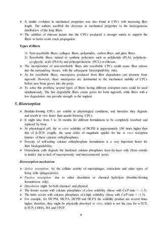 8
 A similar evolution in mechanical properties was also found in CPCs with increasing fiber
length. The authors ascribed the decrease in mechanical properties to the heterogeneous
distribution of the long fibers.
 The addition of chitosan lactate into the CPCs produced a stronger matrix to support the
fibers to better resist crack propagation.
Types of fibers
1) Non-resorbable fibers: collagen fibers, polyamides, carbon fibers and glass fibers.
2) Resorbable fibers: natural or synthetic polyesters such as polylactide (PLA), poly(lactic-
co-glycolic acid) (PLGA) and polycaprolactone (PCL) or chitosan.
 The incorporation of non-resorbable fibers into resorbable CPCs could cause fiber release
into the surrounding tissues, with the subsequent biocompatibility risks.
 As for resorbable fibers, macropores produced from fiber degradation can promote bone
ingrowth. However, these macropores are detrimental to the mechanical stability of CPCs
before new bone grows into the pores.
 To solve this problem, several types of fibers having different resorption rates could be used
simultaneously. The fast degradable fibers create pores for bone ingrowth, while fibers with a
low degradation rate provide strength to the implant.
5. Bioresorption
 Brushite-forming CPCs are soluble in physiological conditions, and therefore they degrade
and resorb in vivo faster than apatite-forming CPCs.
 It might take from 3 to 36 months for different formulations to be completely resorbed and
replaced by bone.
 At physiological pH, the in vitro solubility of DCPD is approximately 100 times higher than
that of β-TCP; roughly, the same order of magnitude applies for the in vivo resorption
kinetics of these calcium orthophosphates.
 Porosity of self-setting calcium orthophosphate formulations is a very important factor for
their biodegradability.
 Osteoclastic cells degrade the hardened calcium phosphates layer-by-layer only (from outside
to inside) due to lack of macroporosity and interconnected pores.
Bioresorption mechanism
 Active resorption: by the cellular activity of macrophages, osteoclasts and other types of
living cells (phagocytosis).
 Passive resorption: due to either dissolution or chemical hydrolysis (brushite-forming
formulations only).
 Dissolution might be both chemical and physical.
 The former occurs with calcium phosphates of a low solubility (those with Ca/P ratio > ~1.3).
 The latter occurs with calcium phosphates of a high solubility (those with Ca/P ratio < ~1.3).
 For example, for MCPM, MCPA, DCPD and DCPA the solubility product are several times
higher; therefore, they might be physically dissolved in vivo, which is not the case for α-TCP,
β-TCP, CDHA, HA and TTCP.
 