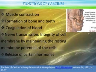 FUNCTIONS OF CALCIUM
 Muscle contraction
Formation of bone and teeth
 Coagulation of blood
Nerve transmission: Integrity of cell
membrane by maintaining the resting
membrane potential of the cells
Release of certain hormones
The Role of Calcium in Coagulation and Anticoagulation M. E. Mikaelsson Volume 26, 1991, pp
29-37
 