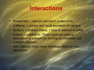 Interactions
• Phosphate: ↓ calcium excretion in the urine
• Caffeine: ↑ urinary and fecal excretion of calcium
• Sodium: ↑ sodium intake, ↑ loss of calcium in urine
• Dietary constituents: Phytic acid can reduce
absorption of calcium by forming an insoluble salt
(calcium phytate)
• Iron: calcium might have inhibitory effect on iron
absorption
 