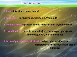 Three in Calcium
3 Sites – Intestines, bones, blood.
3 hormones – Parthormone, Calcitonin, Vitamin D.
3 chemical forms – protein bound, ionic calcium, crystalline form.
3 crystalline forms – Hydroxyapatite(ha), calcium pyrophosphate
dihydrate(CPPD), Calcium oxalate.
3 forms of pathological calcification –dystrophic calcification,
metastatic calcification, calcium stone
(lithiasis)
 