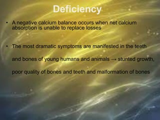 Deficiency
• A negative calcium balance occurs when net calcium
absorption is unable to replace losses
• The most dramatic symptoms are manifested in the teeth
and bones of young humans and animals → stunted growth,
poor quality of bones and teeth and malformation of bones
 