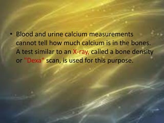 • Blood and urine calcium measurements
cannot tell how much calcium is in the bones.
A test similar to an X-ray, called a bone density
or "Dexa" scan, is used for this purpose.
 
