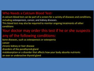 Who Needs a Calcium Blood Test?
A calcium blood test can be part of a screen for a variety of diseases and conditions,
including osteoporosis, cancer, and kidney diseases.
This blood test may also be required to monitor ongoing treatments of other
conditionsedications you are taking don’t have any unintended side effects.
Your doctor may order this test if he or she suspects
any of the following conditions:
bone diseases, such as osteoporosis or osteopenia
cancer
chronic kidney or liver disease
disorders of the parathyroid gland
malabsorption or a disorder that affects how your body absorbs nutrients
an over or underactive thyroid gland
 