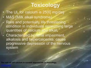 Toxicology
• The UL for calcium is 2500 mg/day
• MAS (Milk alkali syndrome)
- Rare and potentially life threatening
condition in individuals consuming large
quantities of calcium and alkali
- Characterized by renal impairment,
alkalosis and hypercalcemia: cause
progressive depression of the nervous
system
The role of cell calcium in current approaches to toxicology.
J G Pounds
 