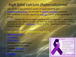 high total calcium (hypercalcemia)
• Two of the more common causes of hypercalcemia are:
• Hyperparathyroidism, an increase in parathyroid gland function:
• this condition is usually caused by a benign tumor of the parathyroid
gland.
• Cancer: cancer can cause hypercalcemia when it spreads to the bones
and causes the release of calcium from the bone into the blood or when
a cancer produces a hormone similar to PTH, resulting in increased
calcium levels.
• Some other causes of hypercalcemia include:
• Hyperthyroidism
• Sarcoidosis
• Tuberculosis
• Prolonged immobilization
• Excess vitamin D intake
• Thiazide diuretics
• Kidney transplant
• HIV/AIDS
 
