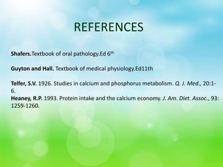 Shafers.Textbook of oral pathology.Ed 6th
Guyton and Hall. Textbook of medical physiology.Ed11th
Telfer, S.V. 1926. Studies in calcium and phosphorus metabolism. Q. J. Med., 20:1-
6.
Heaney, R.P. 1993. Protein intake and the calcium economy. J. Am. Diet. Assoc., 93:
1259-1260.
REFERENCES
 